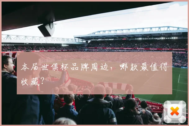 本届世俱杯品牌周边，哪款最值得收藏？