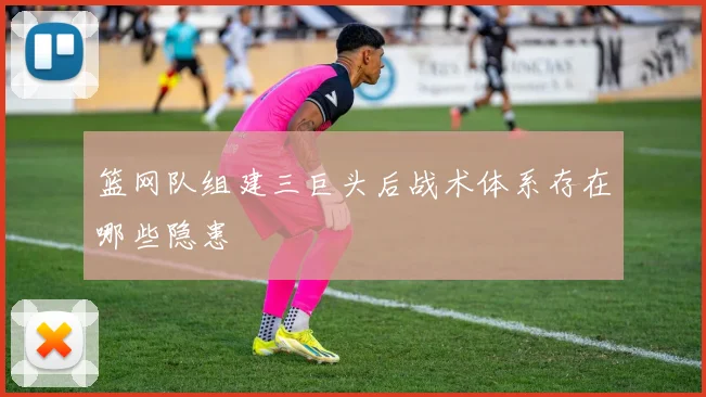 篮网队组建三巨头后战术体系存在哪些隐患