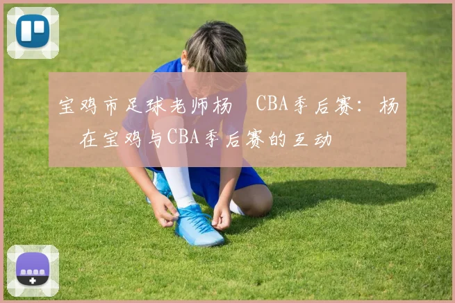 宝鸡市足球老师杨喆CBA季后赛：杨喆在宝鸡与CBA季后赛的互动