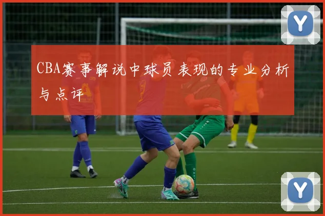 CBA赛事解说中球员表现的专业分析与点评
